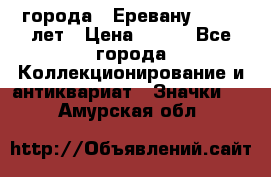 1.1) города : Еревану - 2750 лет › Цена ­ 149 - Все города Коллекционирование и антиквариат » Значки   . Амурская обл.